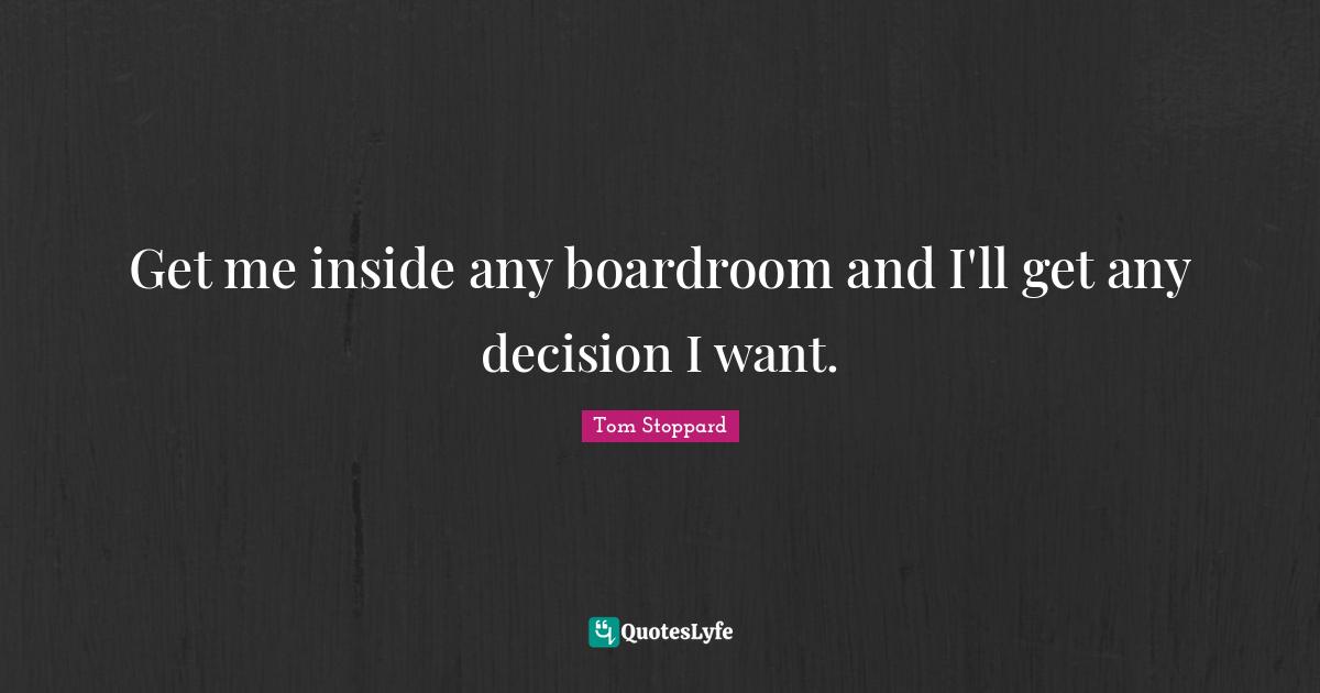 Get me inside any boardroom and I'll get any decision I want.