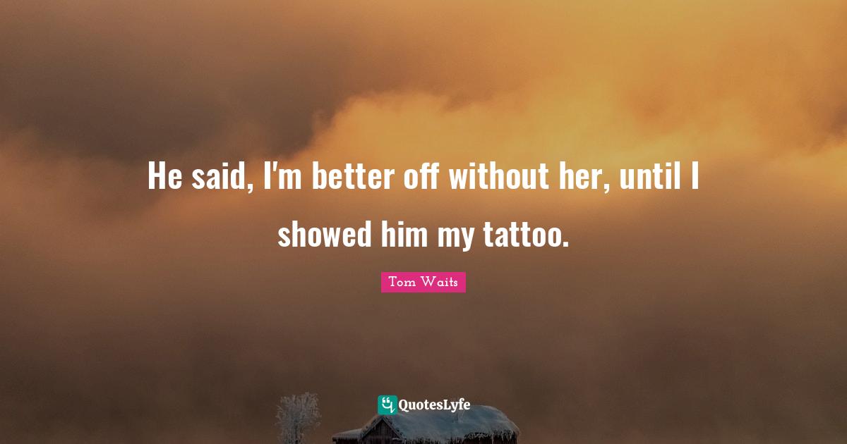 He said, I'm better off without her, until I showed him my tattoo.
