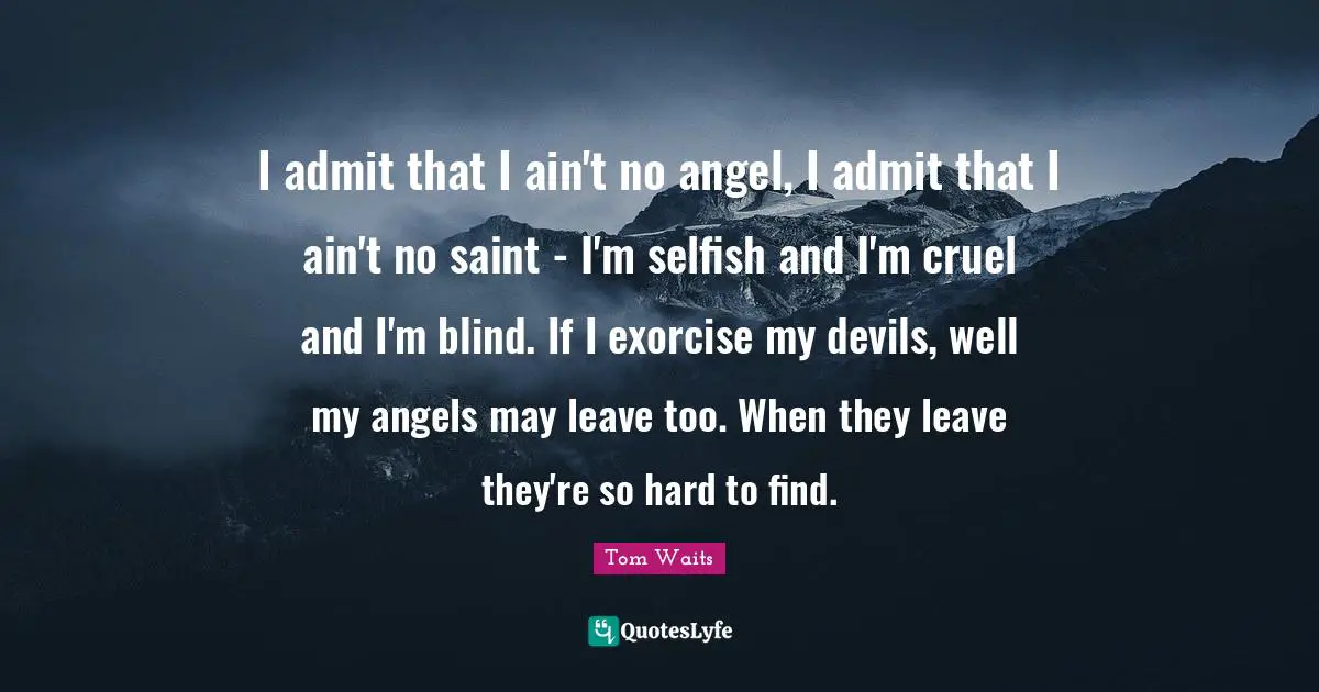 Tom Waits Quotes: "I admit that I ain't no angel, I admit that I ain't no saint - I'm selfish and I'm cruel and I'm blind. If I exorcise my devils, well my angels may leave too. When they leave they're so hard to find."