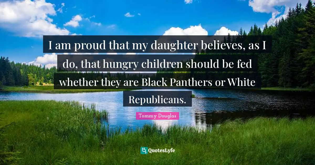 Tommy Douglas Quotes: "I am proud that my daughter believes, as I do, that hungry children should be fed whether they are Black Panthers or White Republicans."