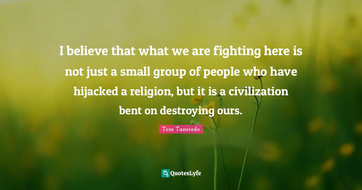 I believe that what we are fighting here is not just a small group of people who have hijacked a religion, but it is a civilization bent on destroying ours.