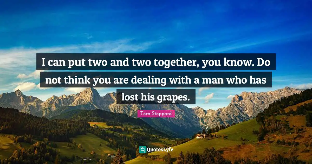 I can put two and two together, you know. Do not think you are dealing with a man who has lost his grapes.