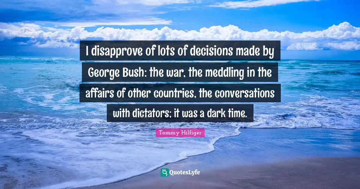 I disapprove of lots of decisions made by George Bush: the war, the meddling in the affairs of other countries, the conversations with dictators; it was a dark time.