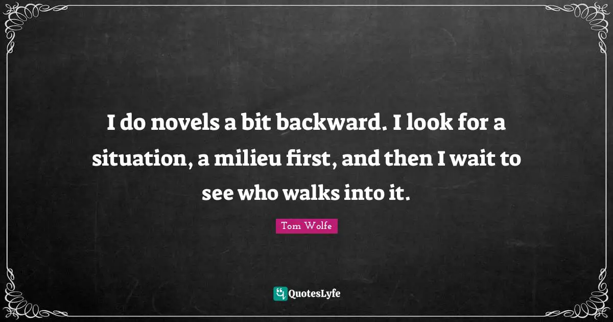I do novels a bit backward. I look for a situation, a milieu first, and then I wait to see who walks into it.