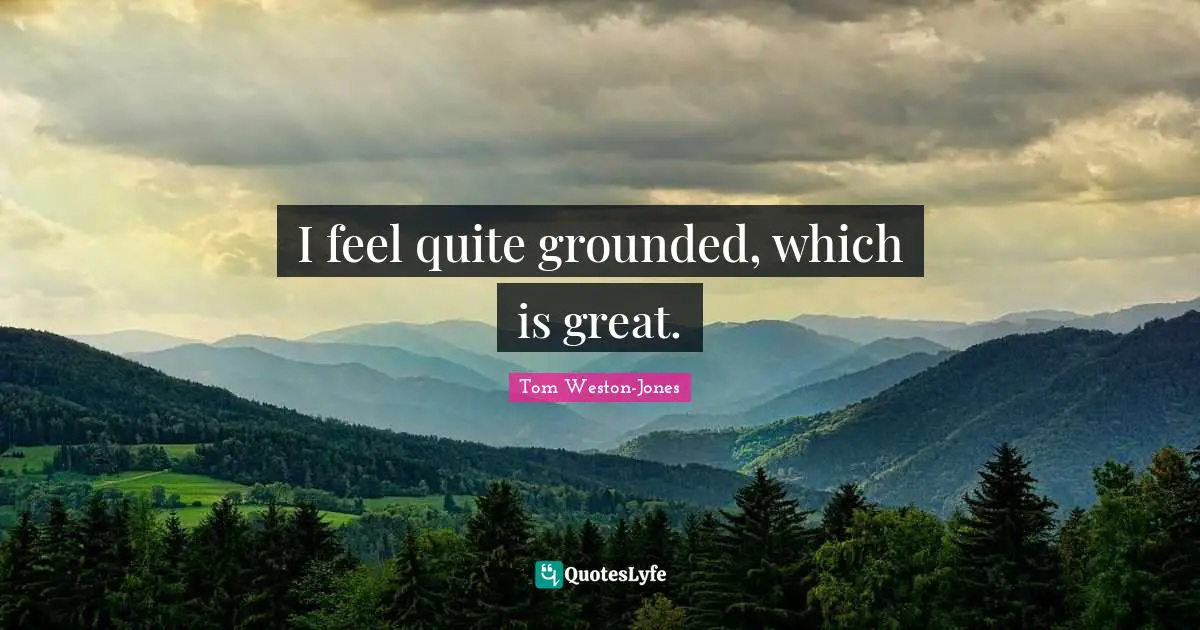 I feel quite grounded, which is great.