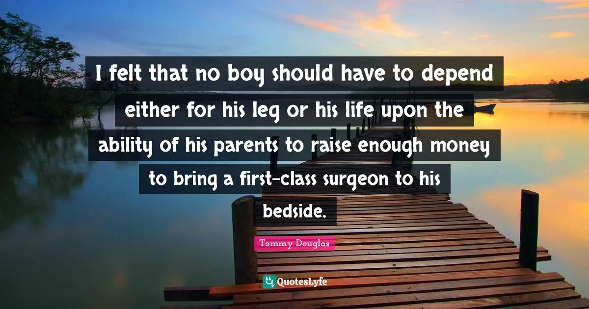 Tommy Douglas Quotes: I felt that no boy should have to depend either for his leg or his life upon the ability of his parents to raise enough money to bring a first-class surgeon to his bedside.