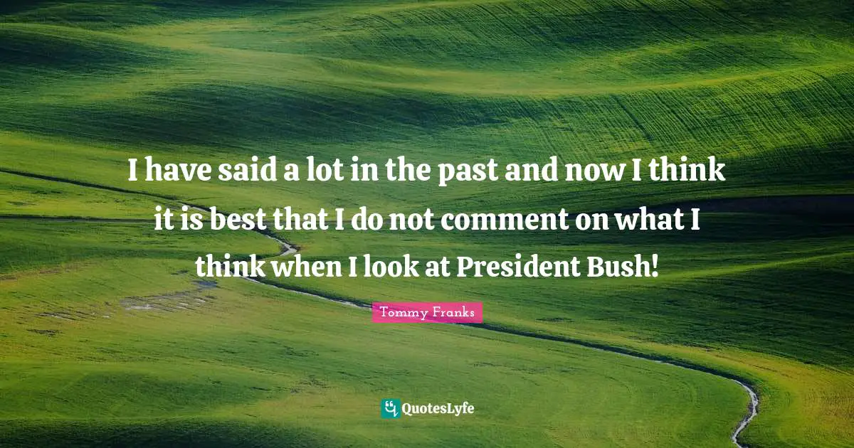 I have said a lot in the past and now I think it is best that I do not comment on what I think when I look at President Bush!