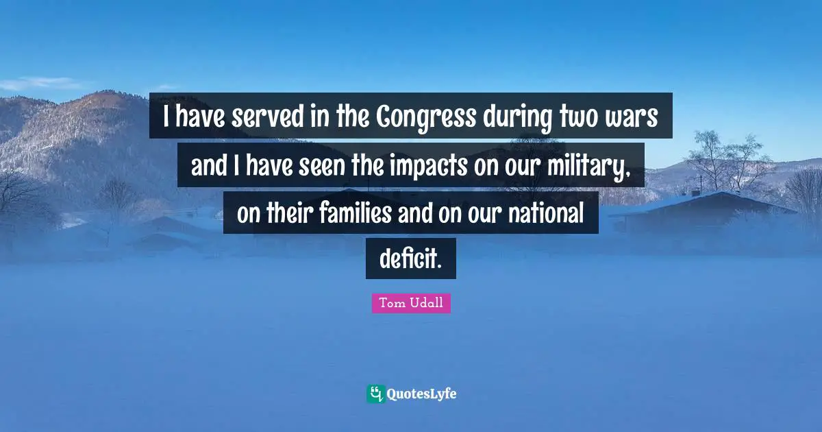 I have served in the Congress during two wars and I have seen the impacts on our military, on their families and on our national deficit.