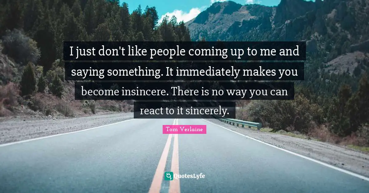 I just don't like people coming up to me and saying something. It immediately makes you become insincere. There is no way you can react to it sincerely.