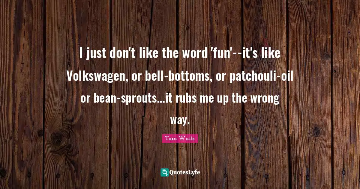 I just don't like the word 'fun'--it's like Volkswagen, or bell-bottoms, or patchouli-oil or bean-sprouts...it rubs me up the wrong way.
