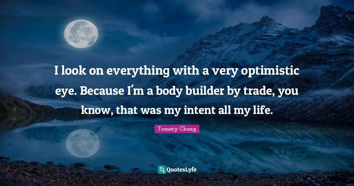 I look on everything with a very optimistic eye. Because I'm a body builder by trade, you know, that was my intent all my life.