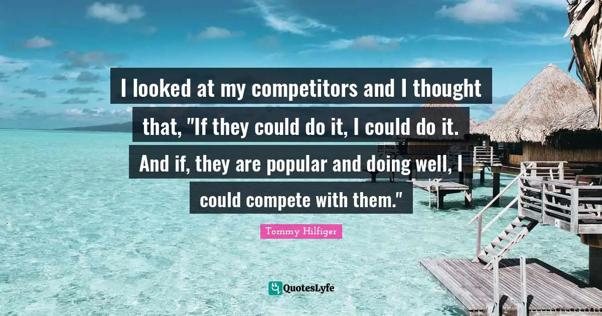 I looked at my competitors and I thought that, "If they could do it, I could do it. And if, they are popular and doing well, I could compete with them."