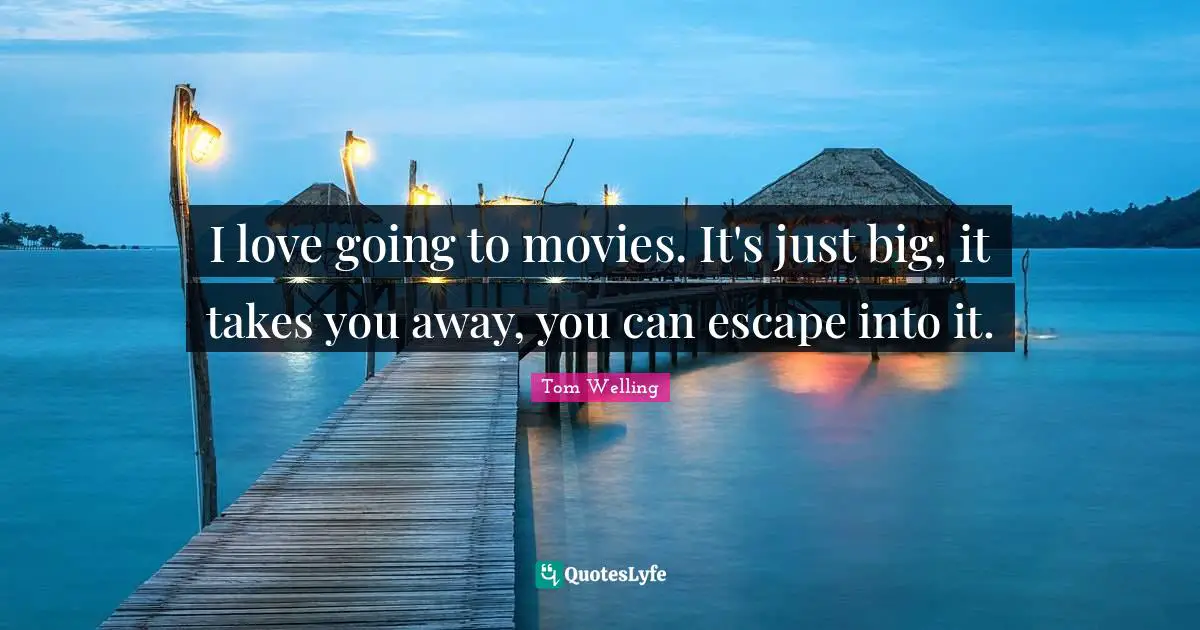I love going to movies. It's just big, it takes you away, you can escape into it.