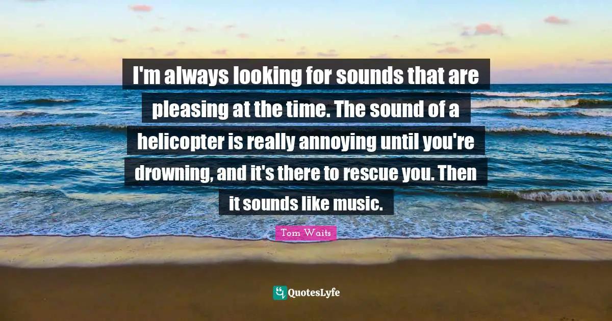 Tom Waits Quotes: "I'm always looking for sounds that are pleasing at the time. The sound of a helicopter is really annoying until you're drowning, and it's there to rescue you. Then it sounds like music."
