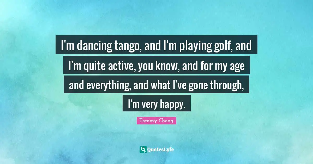 I'm dancing tango, and I'm playing golf, and I'm quite active, you know, and for my age and everything, and what I've gone through, I'm very happy.