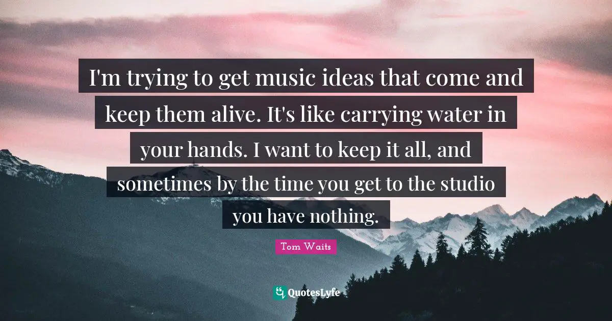 I'm trying to get music ideas that come and keep them alive. It's like carrying water in your hands. I want to keep it all, and sometimes by the time you get to the studio you have nothing.
