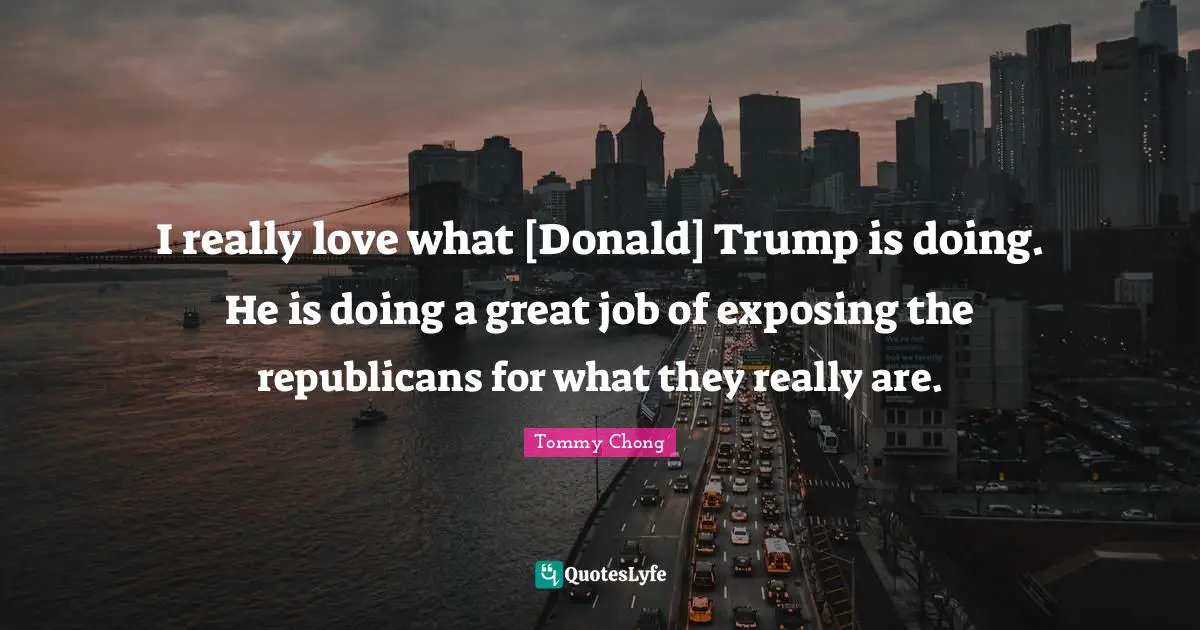 I really love what [Donald] Trump is doing. He is doing a great job of exposing the republicans for what they really are.