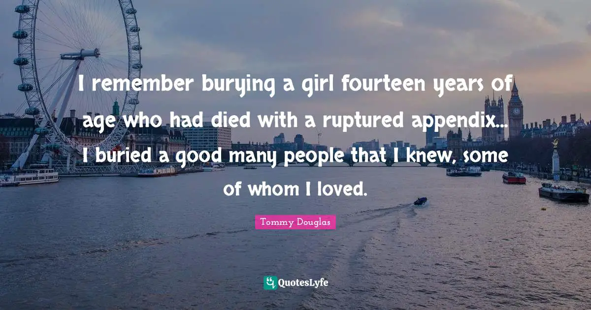 Tommy Douglas Quotes: "I remember burying a girl fourteen years of age who had died with a ruptured appendix... I buried a good many people that I knew, some of whom I loved."