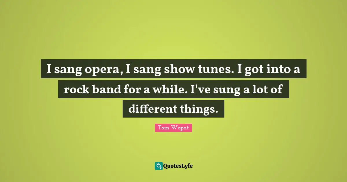 I sang opera, I sang show tunes. I got into a rock band for a while. I've sung a lot of different things.