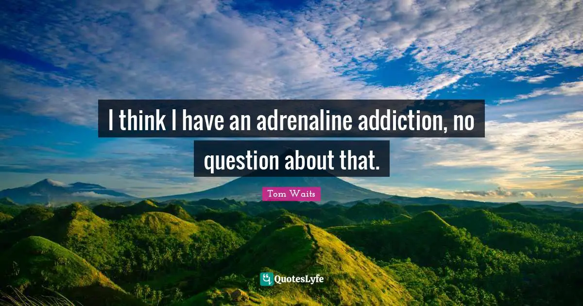 I think I have an adrenaline addiction, no question about that.