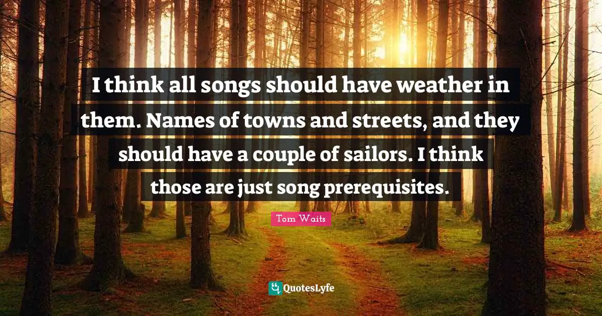 Prerequisites Quotes: "I think all songs should have weather in them. Names of towns and streets, and they should have a couple of sailors. I think those are just song prerequisites."