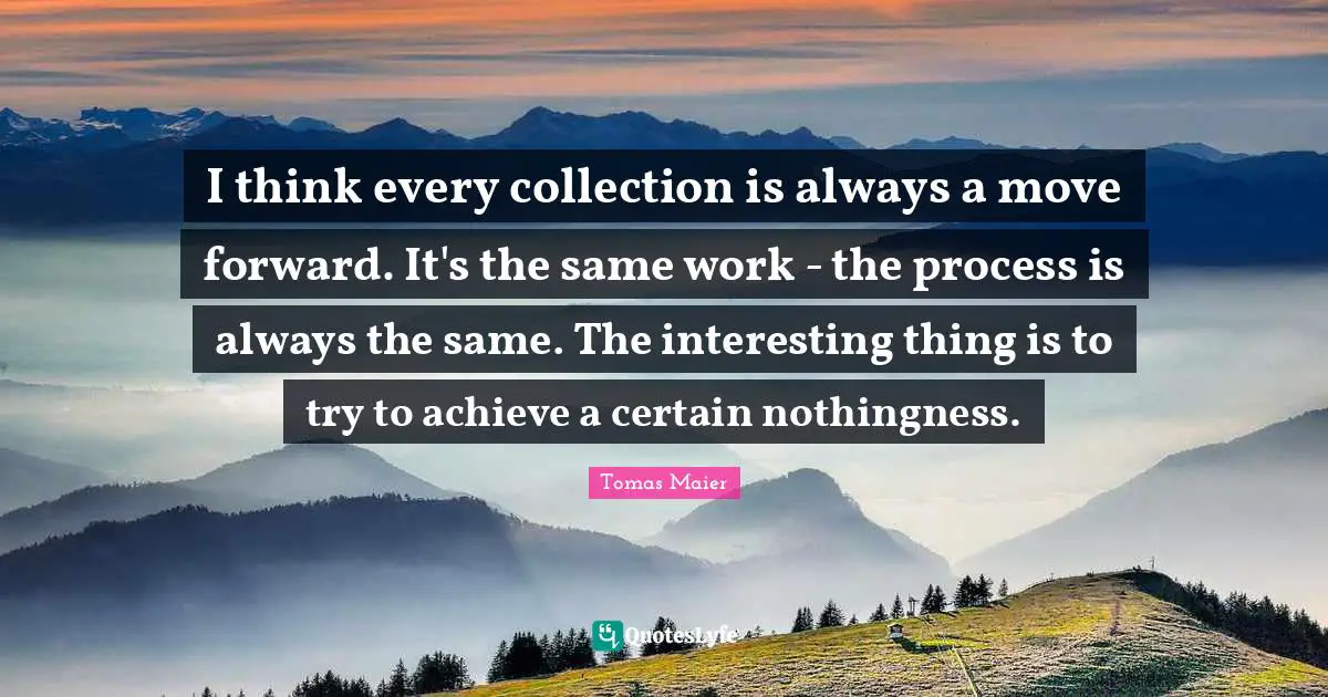 I think every collection is always a move forward. It's the same work - the process is always the same. The interesting thing is to try to achieve a certain nothingness.