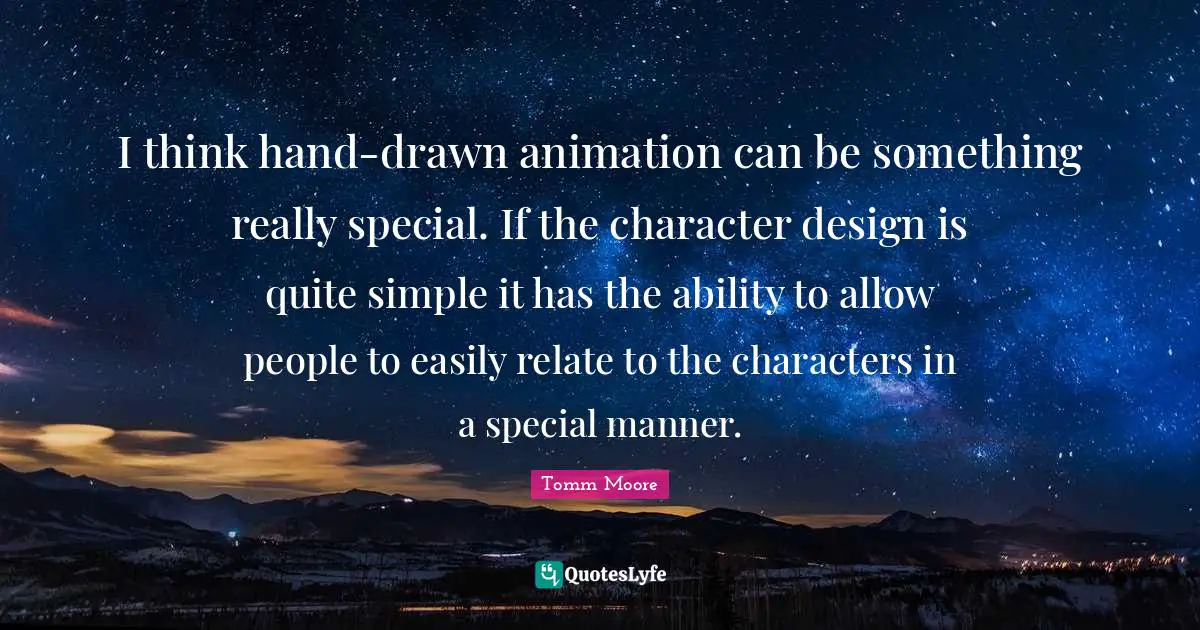 I think hand-drawn animation can be something really special. If the character design is quite simple it has the ability to allow people to easily relate to the characters in a special manner.