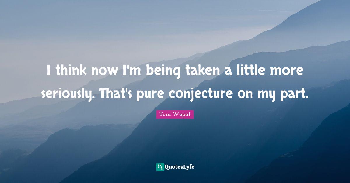 I think now I'm being taken a little more seriously. That's pure conjecture on my part.