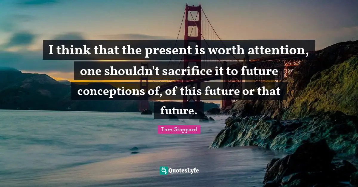 I think that the present is worth attention, one shouldn't sacrifice it to future conceptions of, of this future or that future.