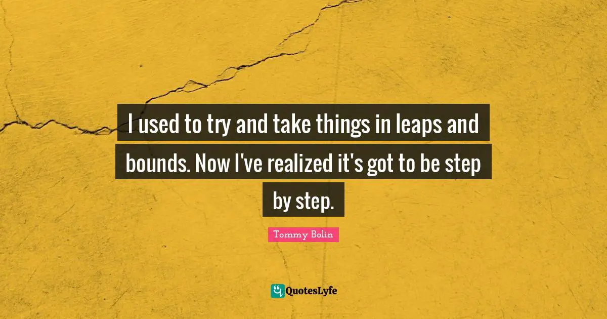 Leaps And Bounds Quotes: "I used to try and take things in leaps and bounds. Now I've realized it's got to be step by step."