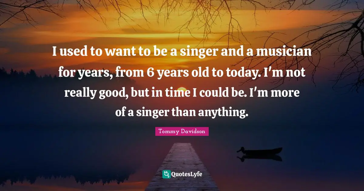 I used to want to be a singer and a musician for years, from 6 years old to today. I'm not really good, but in time I could be. I'm more of a singer than anything.