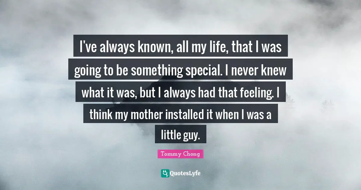 I've always known, all my life, that I was going to be something special. I never knew what it was, but I always had that feeling. I think my mother installed it when I was a little guy.