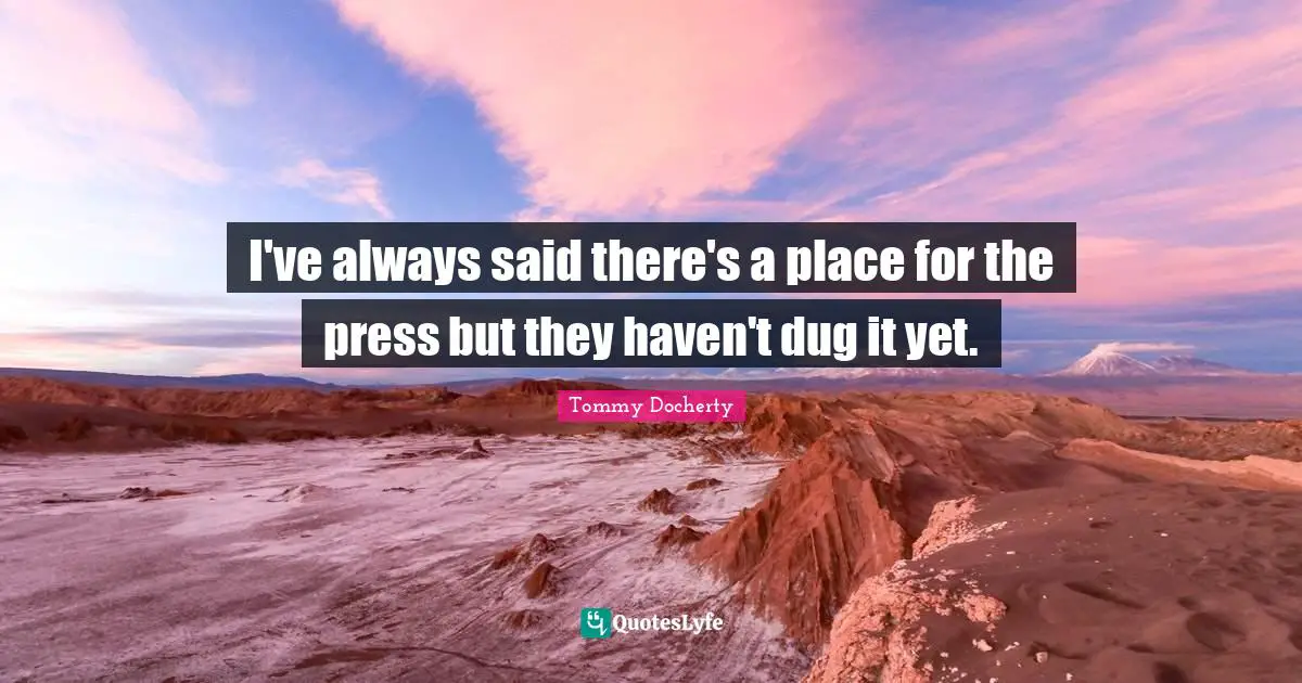 I've always said there's a place for the press but they haven't dug it yet.