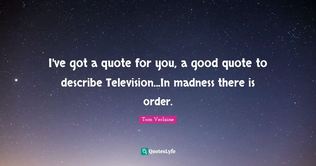 I've got a quote for you, a good quote to describe Television...In madness there is order.