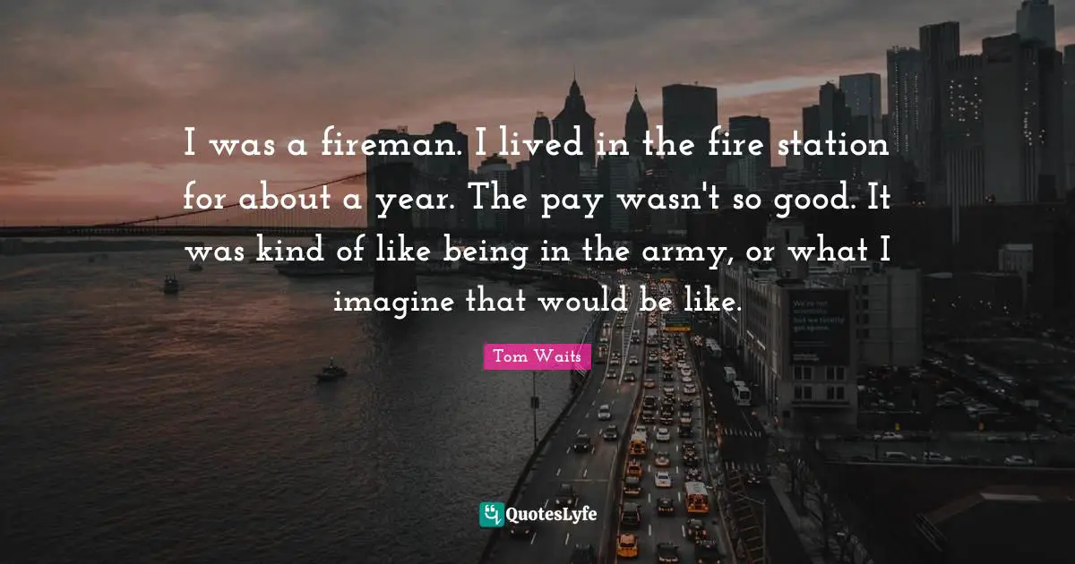 I was a fireman. I lived in the fire sta­tion for about a year. The pay wasn't so good. It was kind of like being in the army, or what I imagine that would be like.