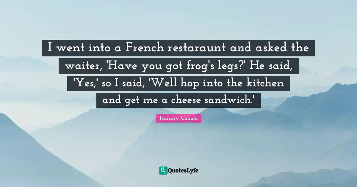 I went into a French restaraunt and asked the waiter, 'Have you got frog's legs?' He said, 'Yes,' so I said, 'Well hop into the kitchen and get me a cheese sandwich.'