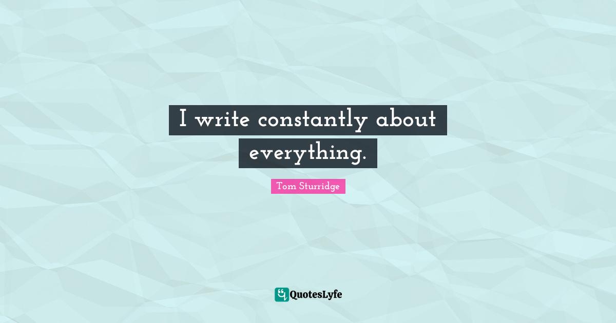 I write constantly about everything.