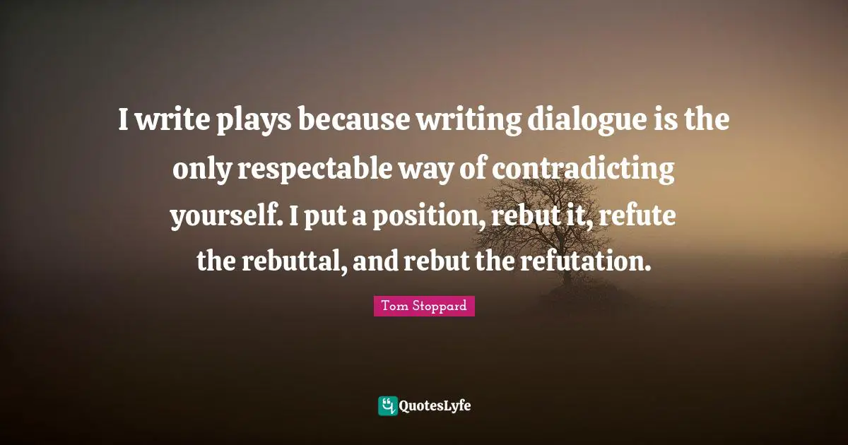 I write plays because writing dialogue is the only respectable way of contradicting yourself. I put a position, rebut it, refute the rebuttal, and rebut the refutation.
