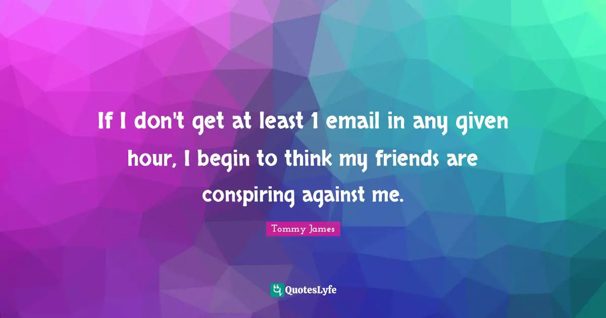 If I don't get at least 1 email in any given hour, I begin to think my friends are conspiring against me.