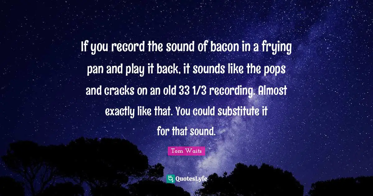 If you record the sound of bacon in a frying pan and play it back, it sounds like the pops and cracks on an old 33 1/3 recording. Almost exactly like that. You could substitute it for that sound.