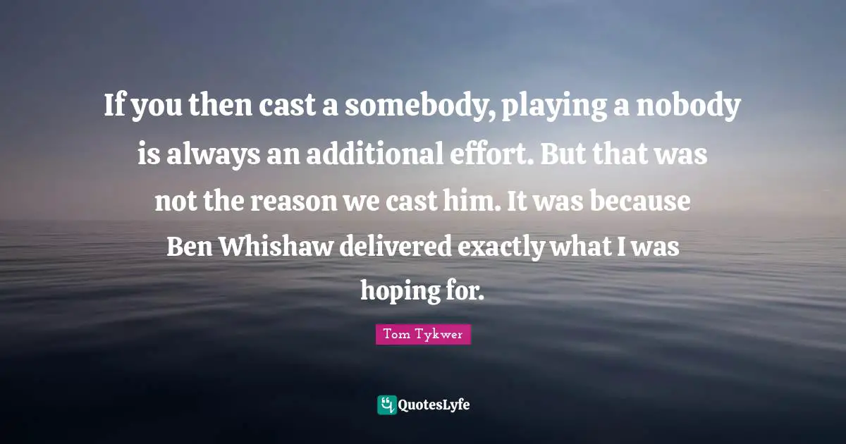If you then cast a somebody, playing a nobody is always an additional effort. But that was not the reason we cast him. It was because Ben Whishaw delivered exactly what I was hoping for.
