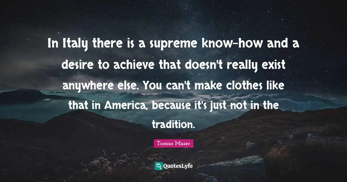 In Italy there is a supreme know-how and a desire to achieve that doesn't really exist anywhere else. You can't make clothes like that in America, because it's just not in the tradition.