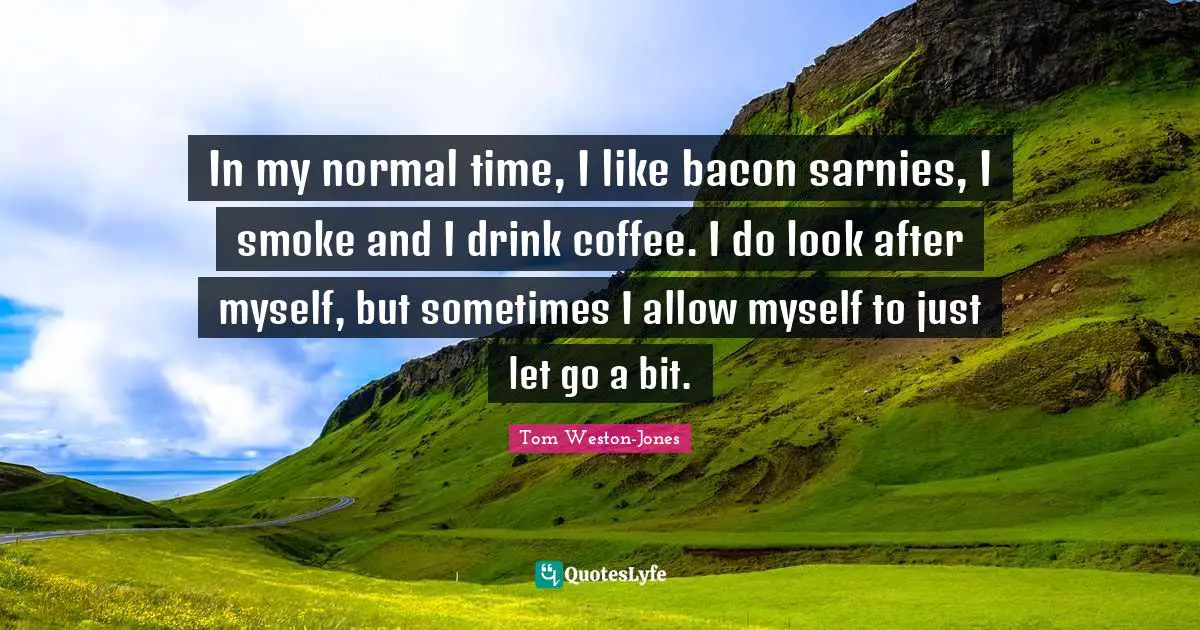 In my normal time, I like bacon sarnies, I smoke and I drink coffee. I do look after myself, but sometimes I allow myself to just let go a bit.