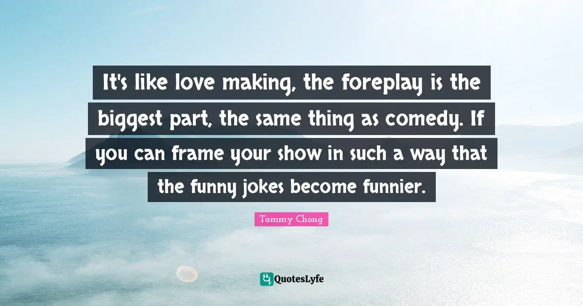 It's like love making, the foreplay is the biggest part, the same thing as comedy. If you can frame your show in such a way that the funny jokes become funnier.
