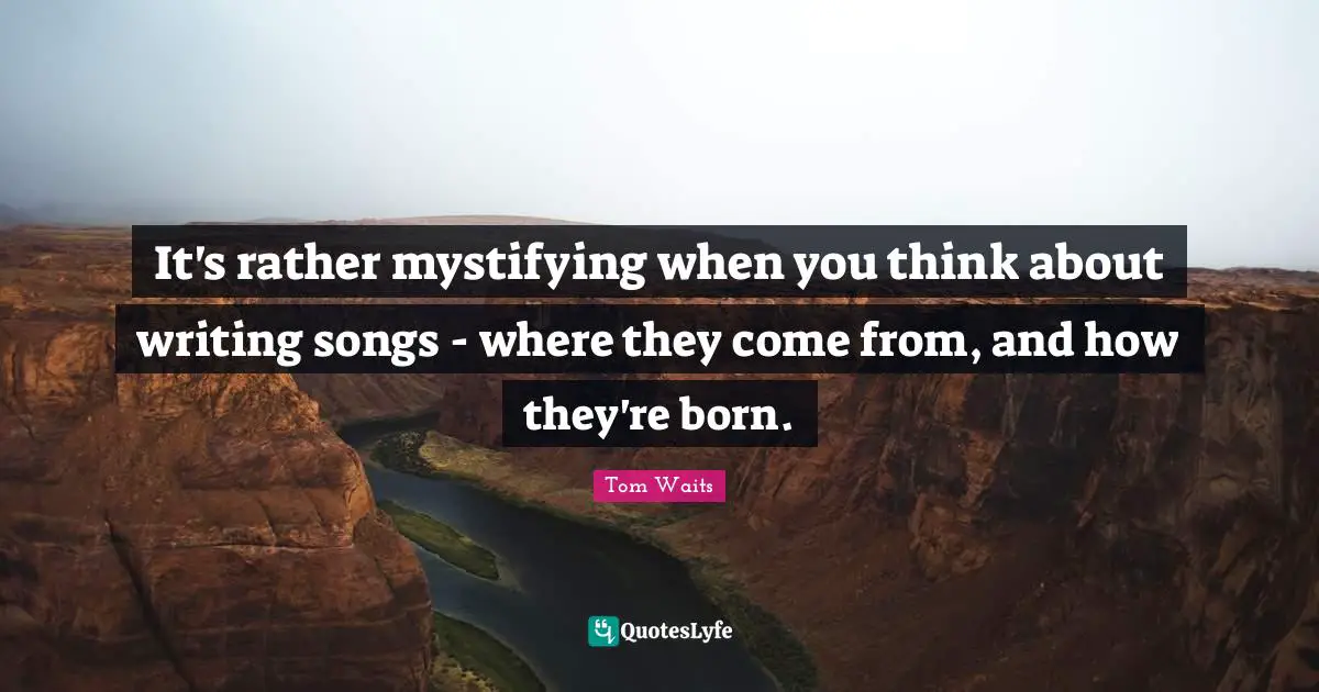 Tom Waits Quotes: "It's rather mystifying when you think about writing songs - where they come from, and how they're born."