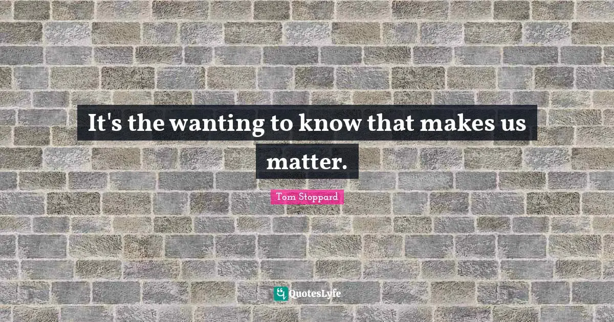 Tom Stoppard Quotes: "It's the wanting to know that makes us matter."