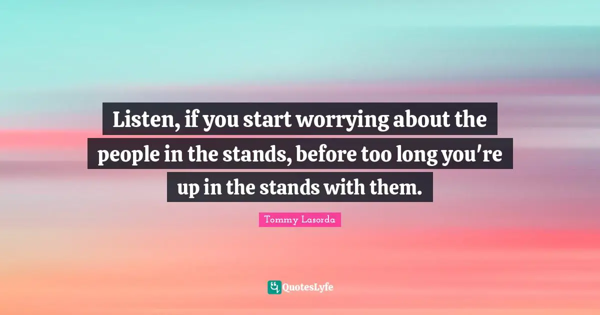 Listen, if you start worrying about the people in the stands, before too long you're up in the stands with them.