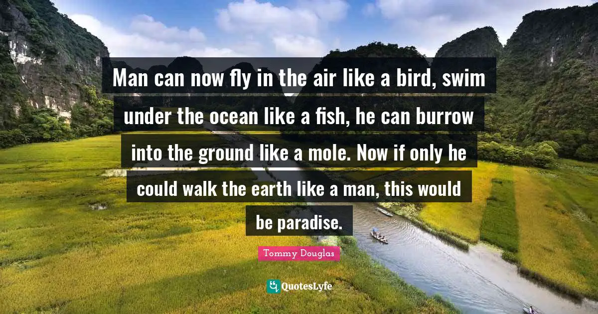 Tommy Douglas Quotes: "Man can now fly in the air like a bird, swim under the ocean like a fish, he can burrow into the ground like a mole. Now if only he could walk the earth like a man, this would be paradise."