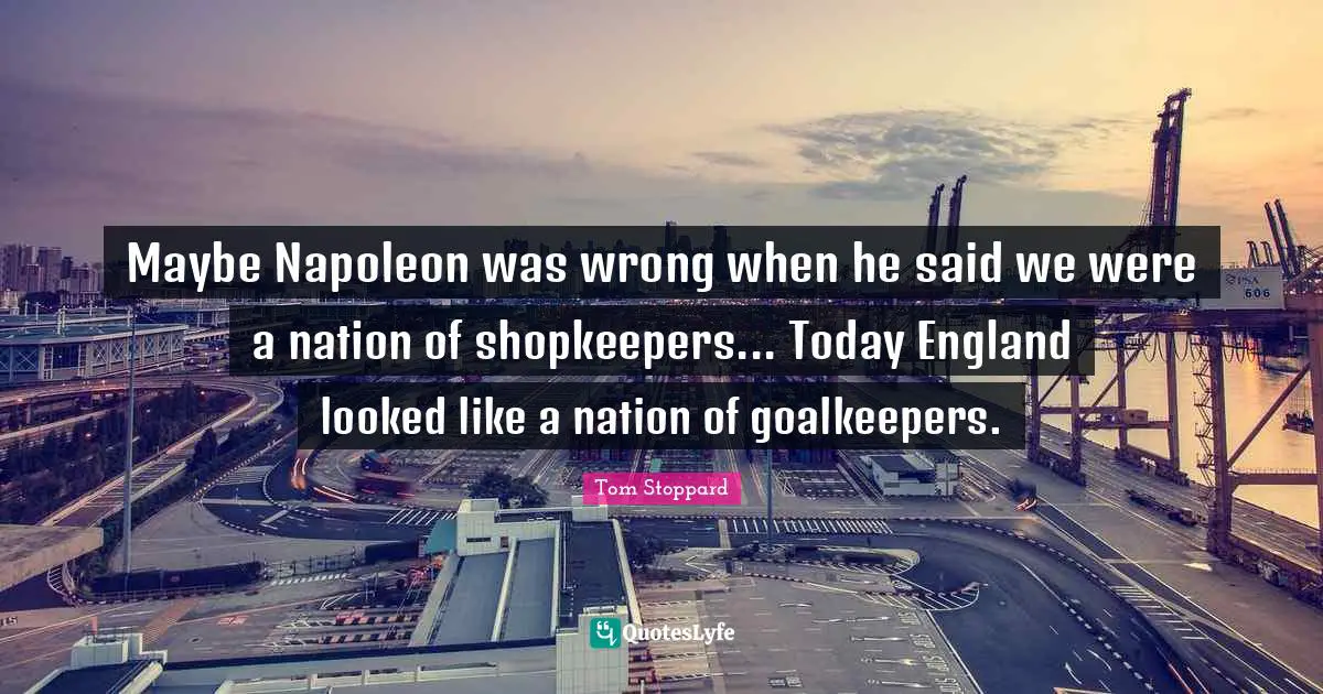 Tom Stoppard Quotes: "Maybe Napoleon was wrong when he said we were a nation of shopkeepers... Today England looked like a nation of goalkeepers."