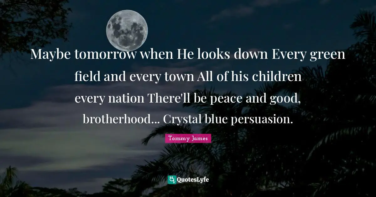 Maybe tomorrow when He looks down Every green field and every town All of his children every nation There'll be peace and good, brotherhood... Crystal blue persuasion.